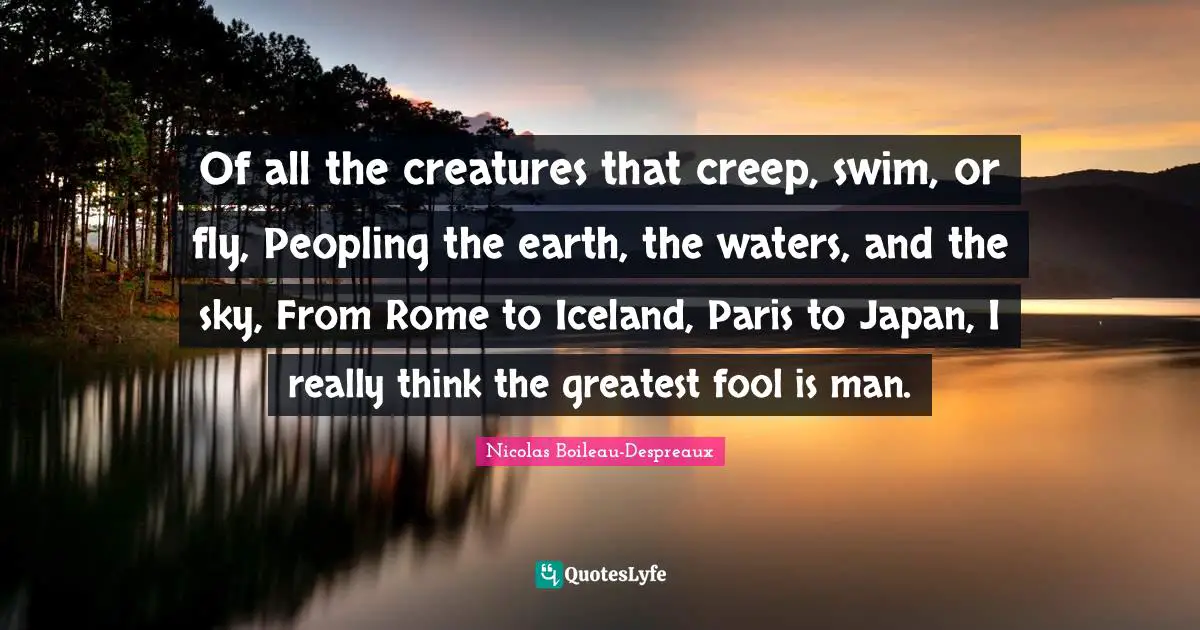 Of all the creatures that creep, swim, or fly, Peopling the earth, the waters, and the sky, From Rome to Iceland, Paris to Japan, I really think the greatest fool is man.