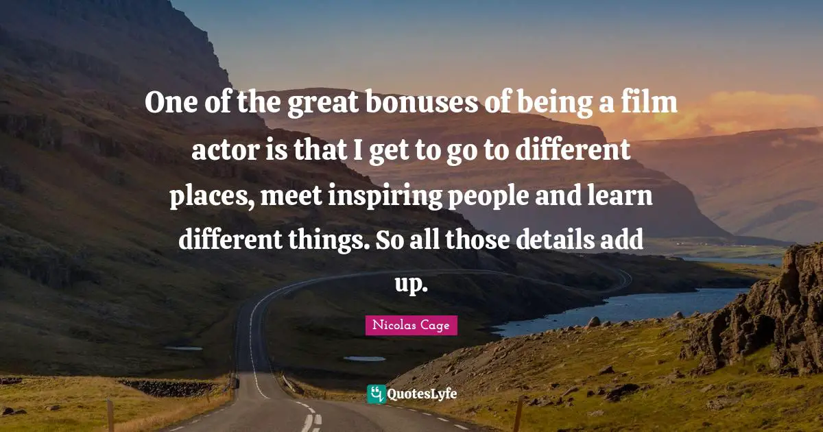 One of the great bonuses of being a film actor is that I get to go to different places, meet inspiring people and learn different things. So all those details add up.