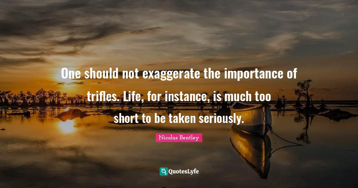 One should not exaggerate the importance of trifles. Life, for instance, is much too short to be taken seriously.