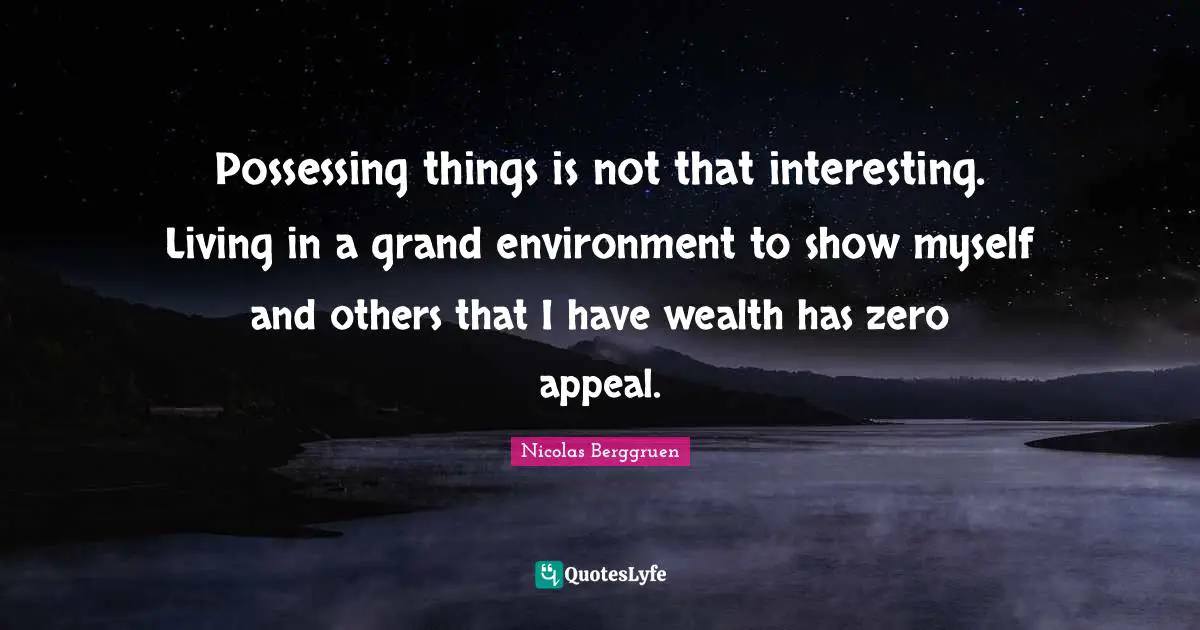Possessing things is not that interesting. Living in a grand environment to show myself and others that I have wealth has zero appeal.