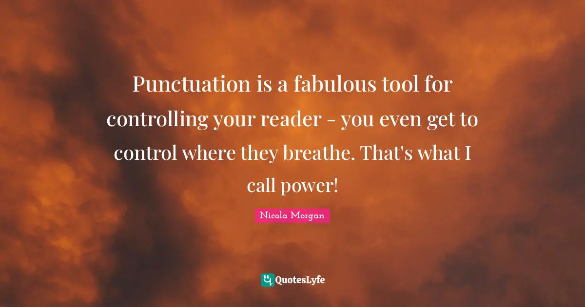 Punctuation is a fabulous tool for controlling your reader - you even get to control where they breathe. That's what I call power!