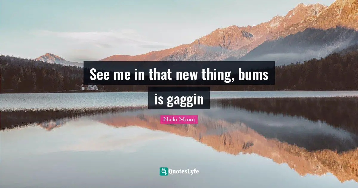 See me in that new thing, bums is gaggin