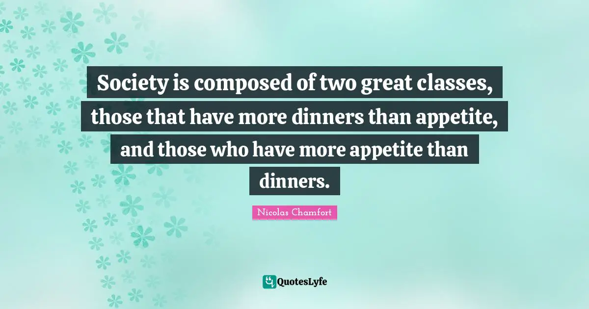 Society is composed of two great classes, those that have more dinners than appetite, and those who have more appetite than dinners.