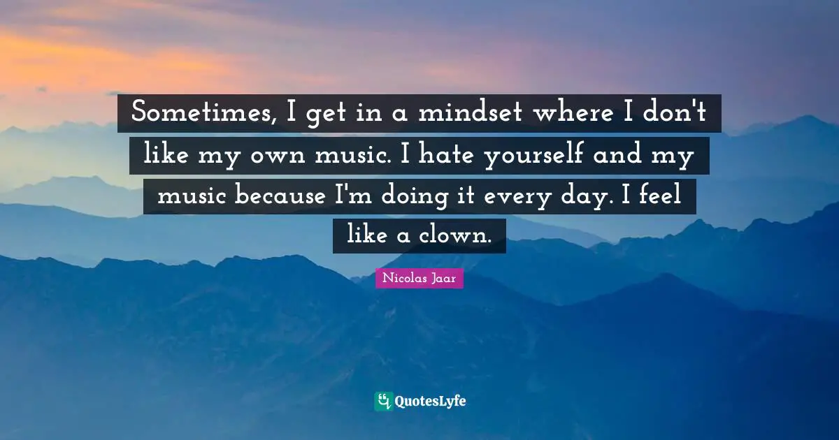Sometimes, I get in a mindset where I don't like my own music. I hate yourself and my music because I'm doing it every day. I feel like a clown.