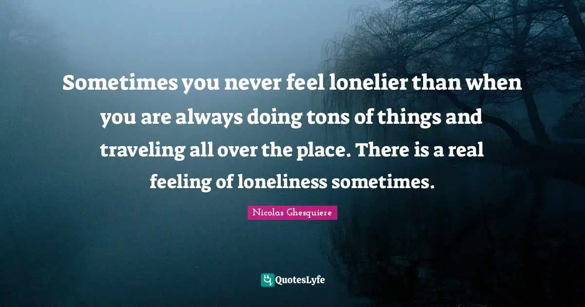 Sometimes you never feel lonelier than when you are always doing tons of things and traveling all over the place. There is a real feeling of loneliness sometimes.