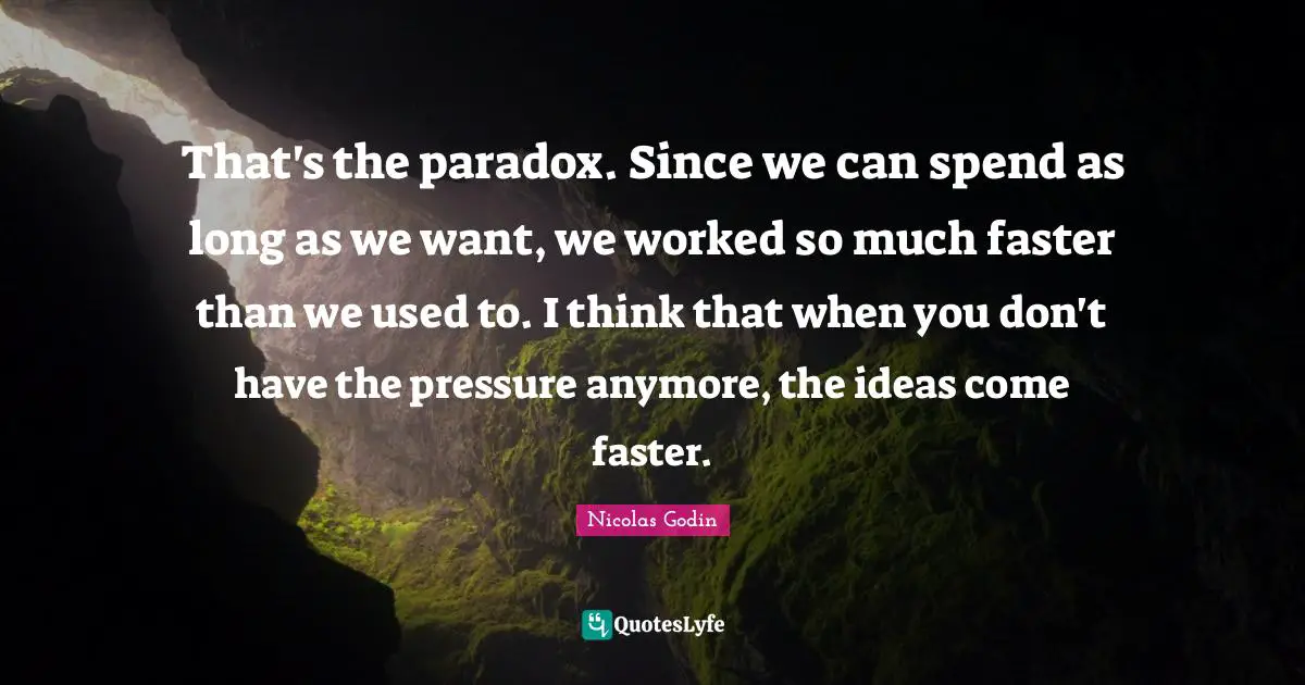 That's the paradox. Since we can spend as long as we want, we worked so much faster than we used to. I think that when you don't have the pressure anymore, the ideas come faster.