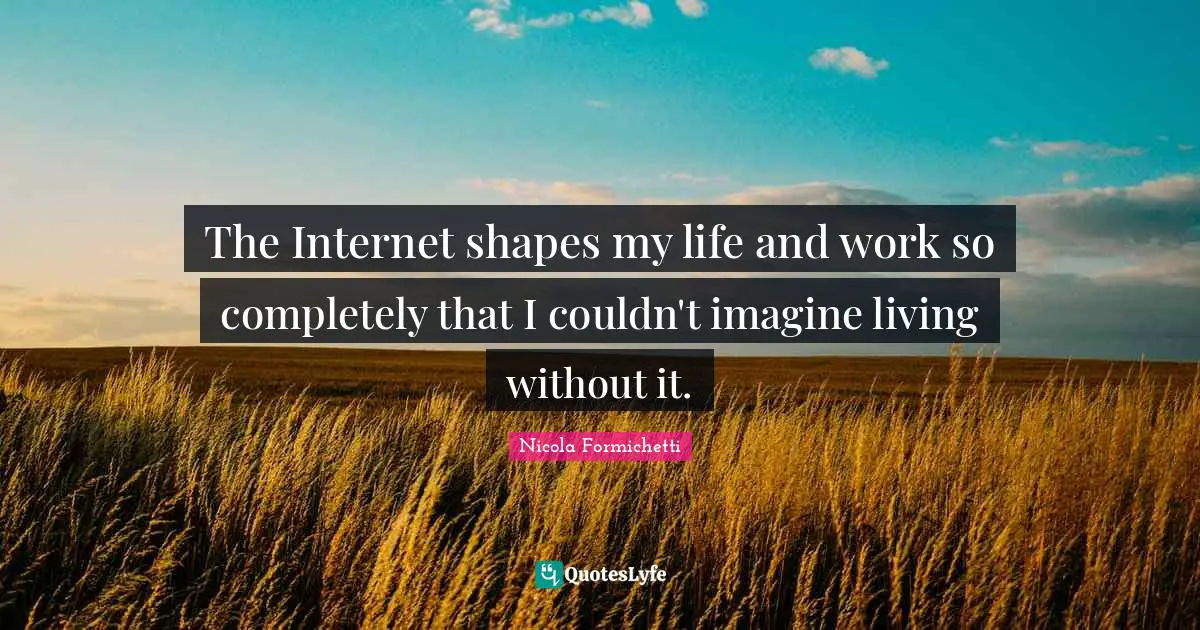 The Internet shapes my life and work so completely that I couldn't imagine living without it.