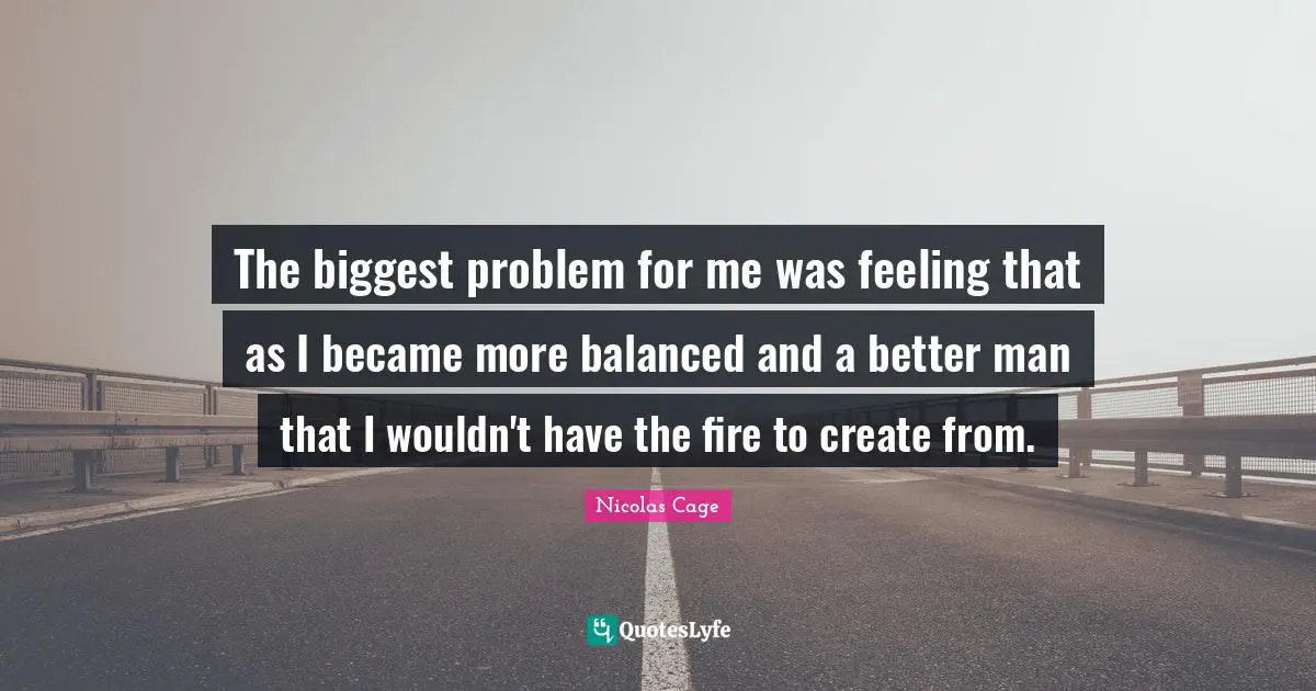The biggest problem for me was feeling that as I became more balanced and a better man that I wouldn't have the fire to create from.