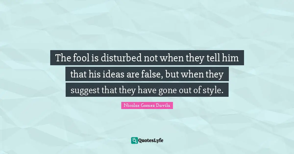 The fool is disturbed not when they tell him that his ideas are false, but when they suggest that they have gone out of style.