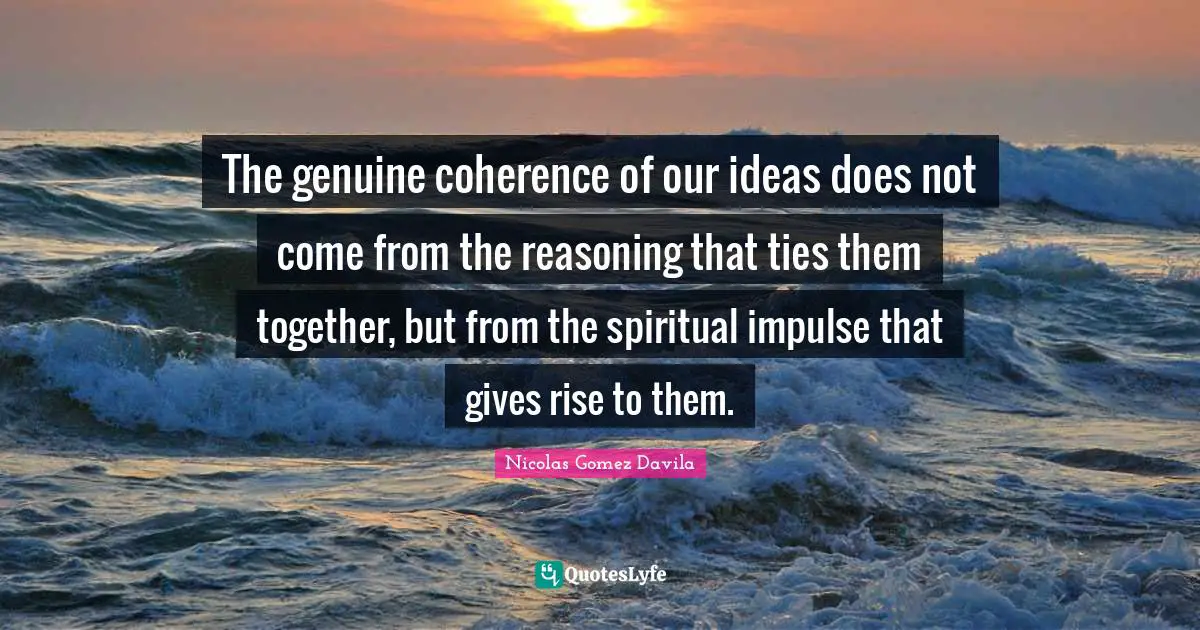The genuine coherence of our ideas does not come from the reasoning that ties them together, but from the spiritual impulse that gives rise to them.