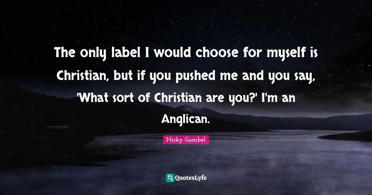 The only label I would choose for myself is Christian, but if you pushed me and you say, 'What sort of Christian are you?' I'm an Anglican.