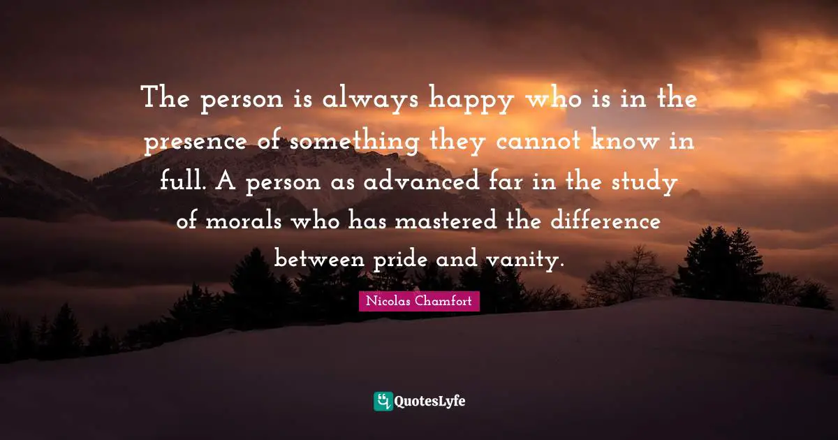 The person is always happy who is in the presence of something they cannot know in full. A person as advanced far in the study of morals who has mastered the difference between pride and vanity.