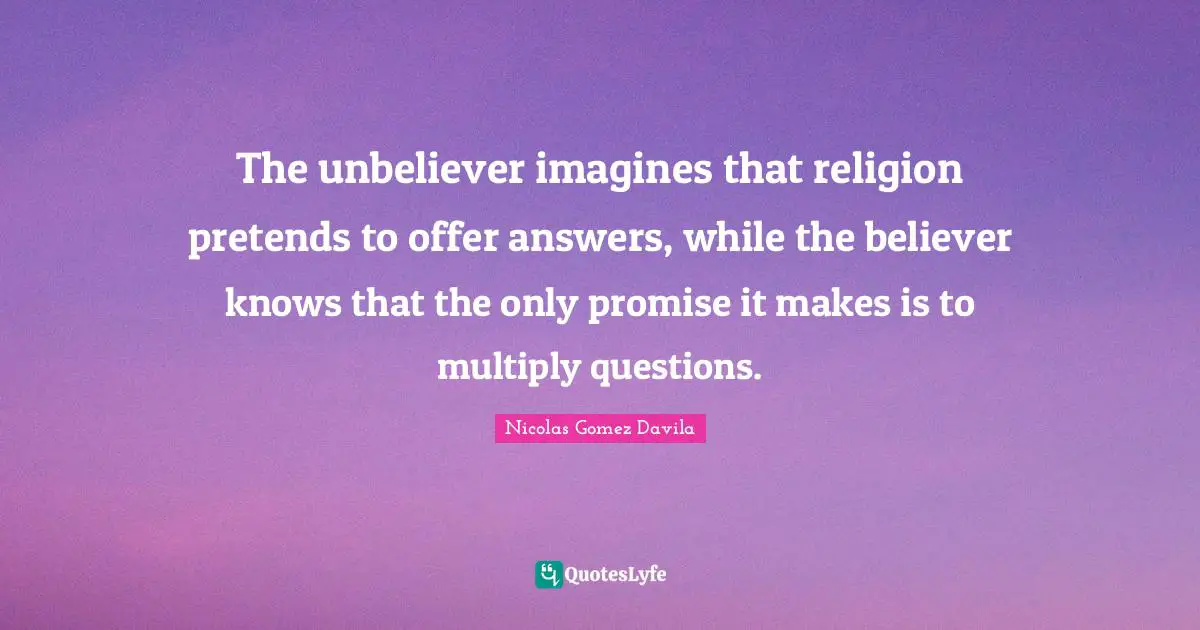 The unbeliever imagines that religion pretends to offer answers, while the believer knows that the only promise it makes is to multiply questions.