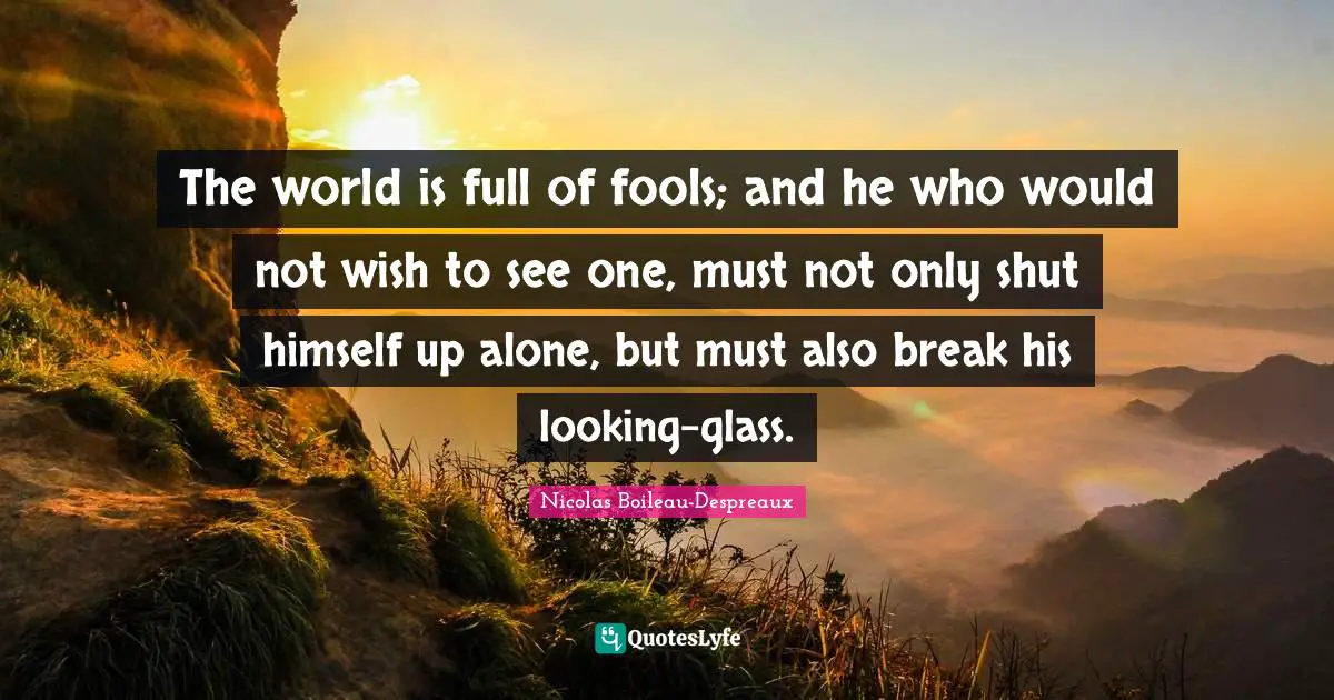 The world is full of fools; and he who would not wish to see one, must not only shut himself up alone, but must also break his looking-glass.