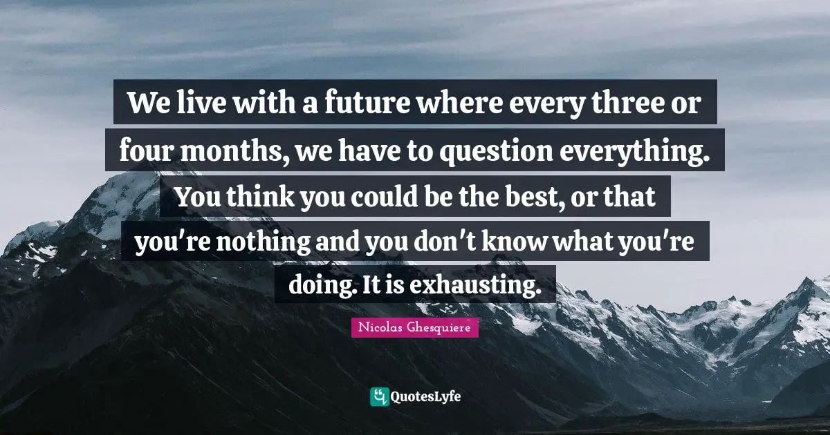 We live with a future where every three or four months, we have to question everything. You think you could be the best, or that you're nothing and you don't know what you're doing. It is exhausting.