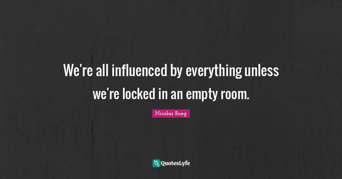 We're all influenced by everything unless we're locked in an empty room.