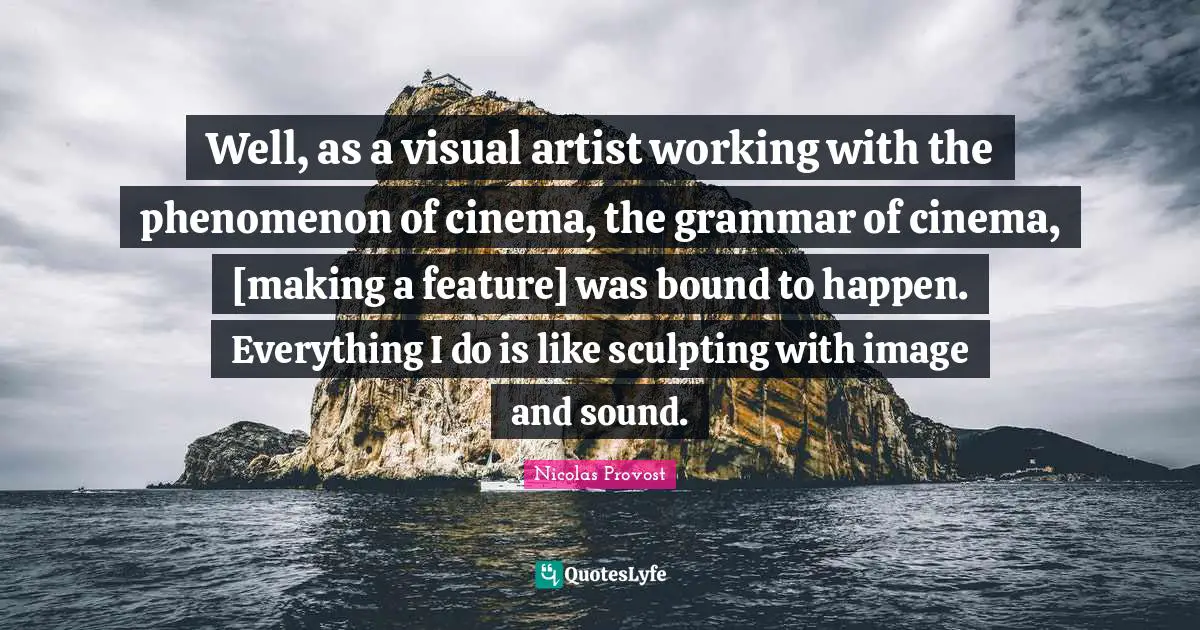 Well, as a visual artist working with the phenomenon of cinema, the grammar of cinema, [making a feature] was bound to happen. Everything I do is like sculpting with image and sound.