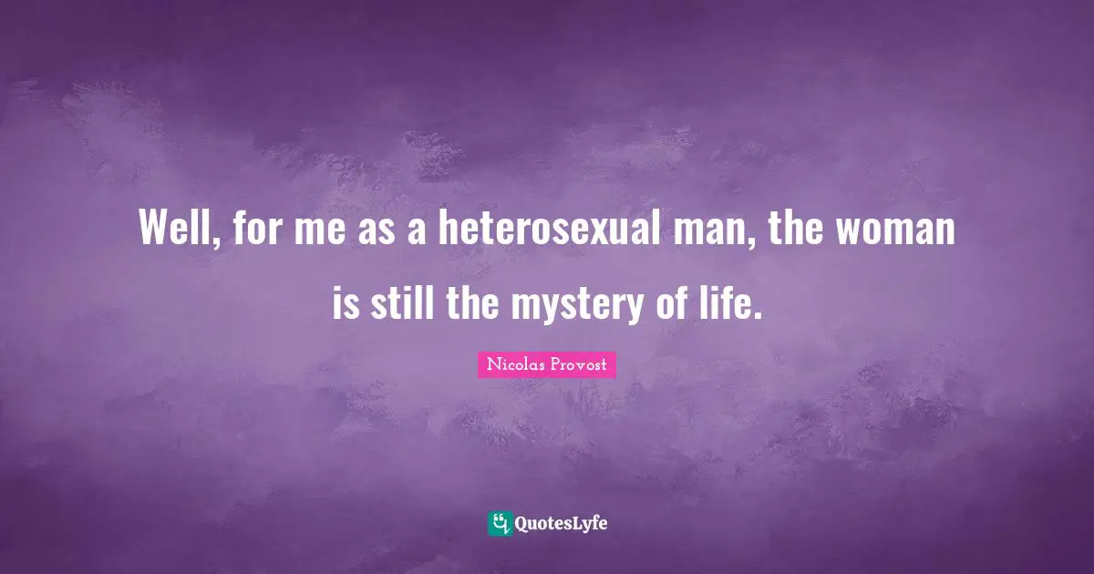 Well, for me as a heterosexual man, the woman is still the mystery of life.