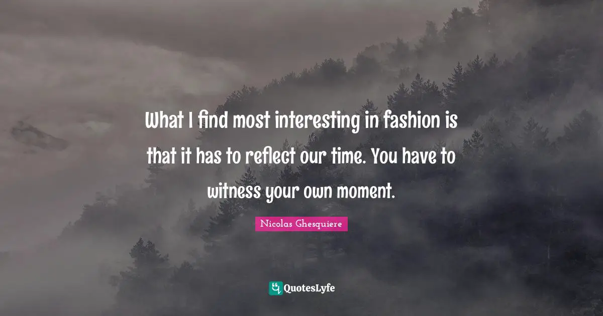 What I find most interesting in fashion is that it has to reflect our time. You have to witness your own moment.