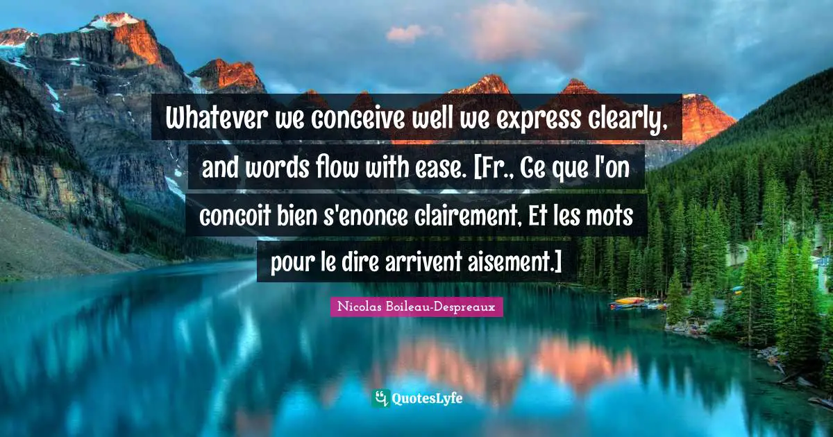 Whatever we conceive well we express clearly, and words flow with ease. [Fr., Ce que l'on concoit bien s'enonce clairement, Et les mots pour le dire arrivent aisement.]