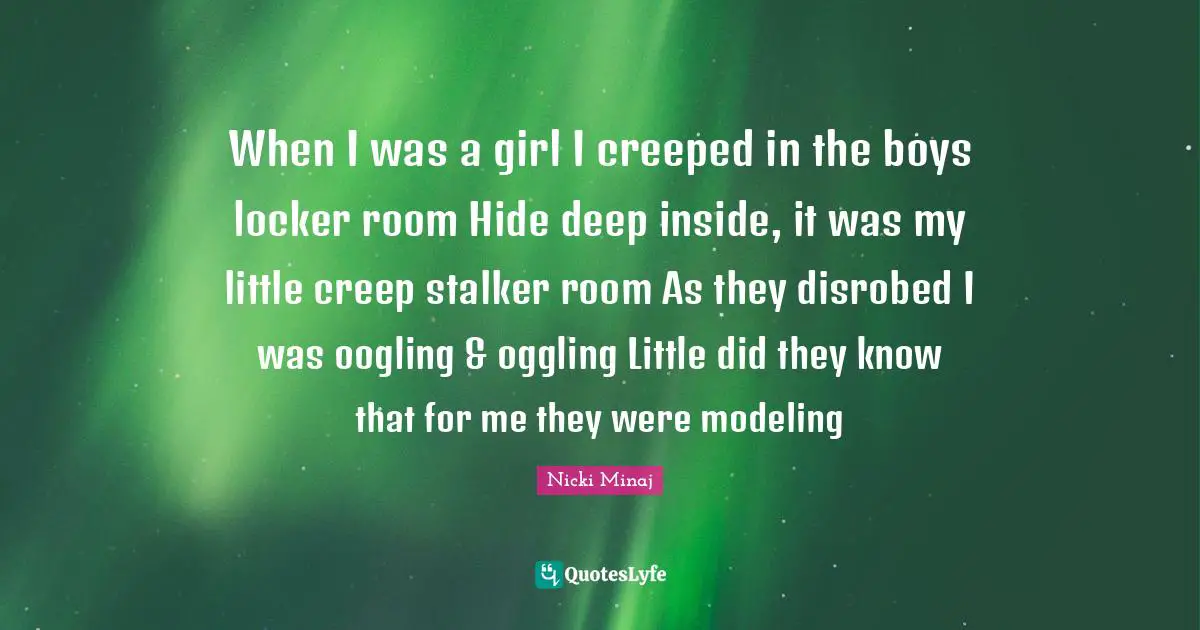 Flirty Quotes: "When I was a girl I creeped in the boys locker room Hide deep inside, it was my little creep stalker room As they disrobed I was oogling & oggling Little did they know that for me they were modeling"