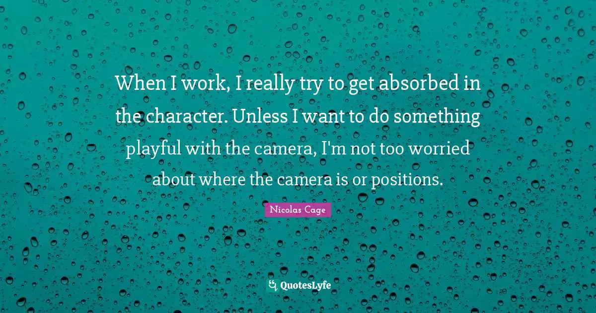 When I work, I really try to get absorbed in the character. Unless I want to do something playful with the camera, I'm not too worried about where the camera is or positions.