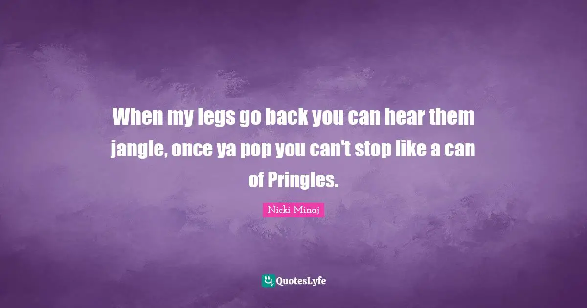 When my legs go back you can hear them jangle, once ya pop you can't stop like a can of Pringles.