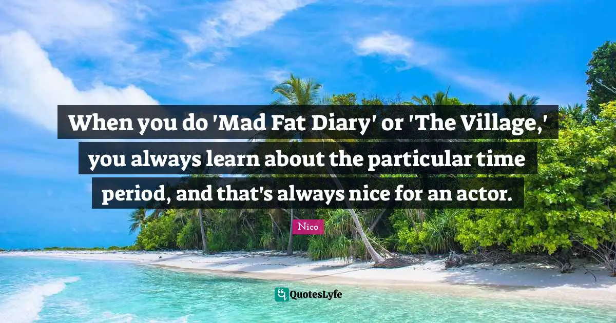 When you do 'Mad Fat Diary' or 'The Village,' you always learn about the particular time period, and that's always nice for an actor.