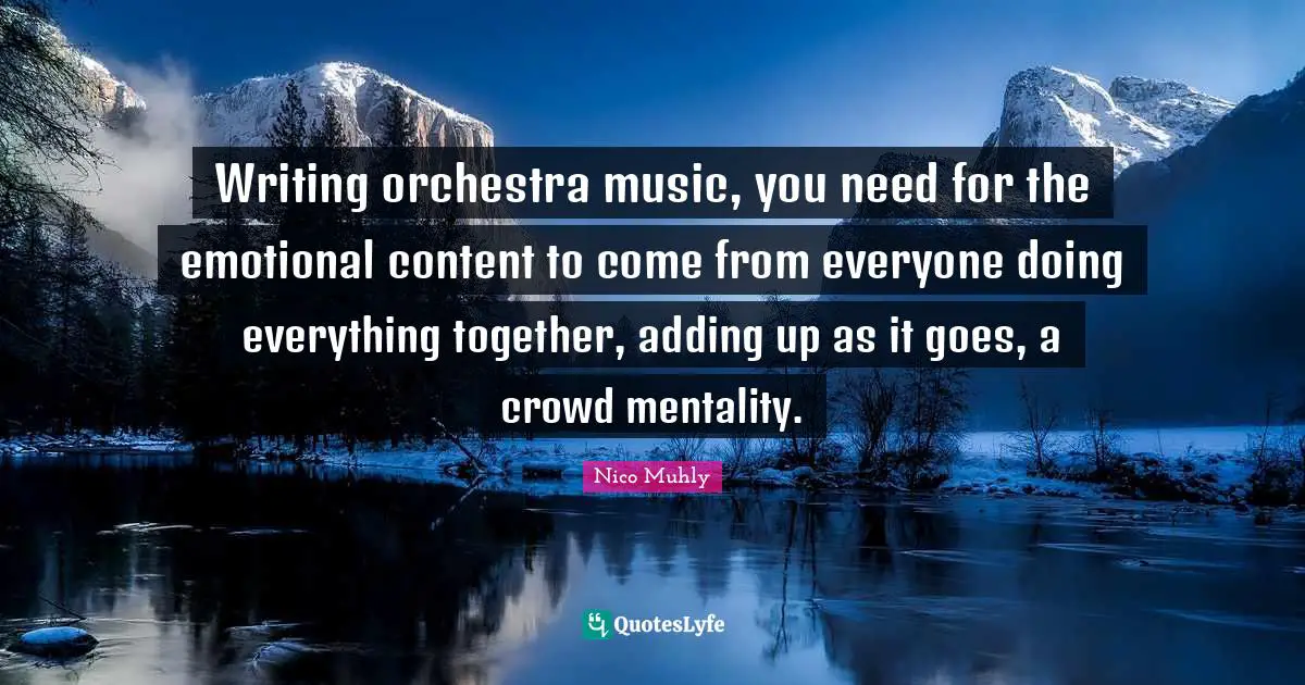 Writing orchestra music, you need for the emotional content to come from everyone doing everything together, adding up as it goes, a crowd mentality.