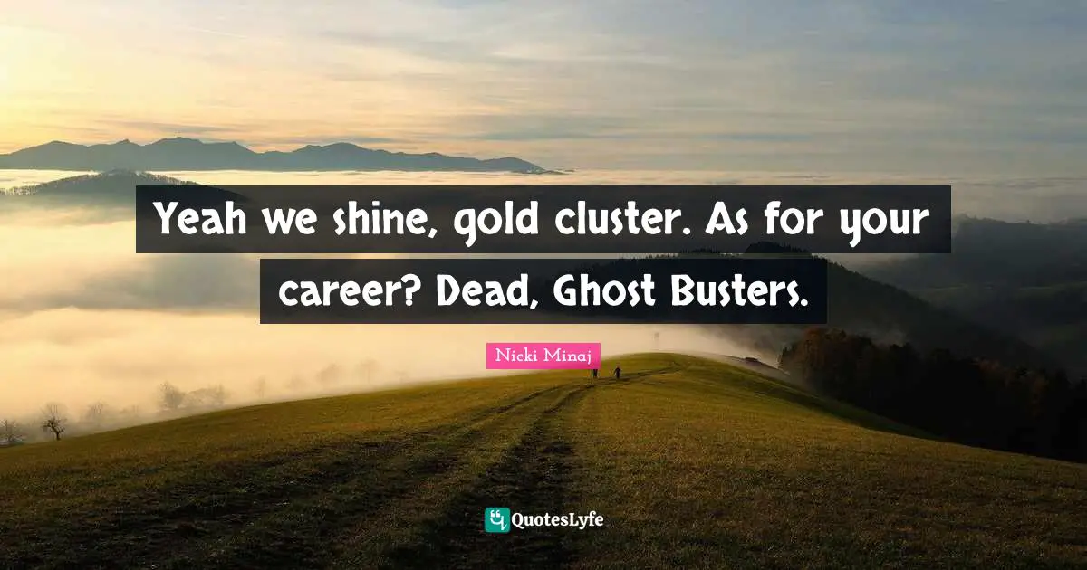 Yeah we shine, gold cluster. As for your career? Dead, Ghost Busters.