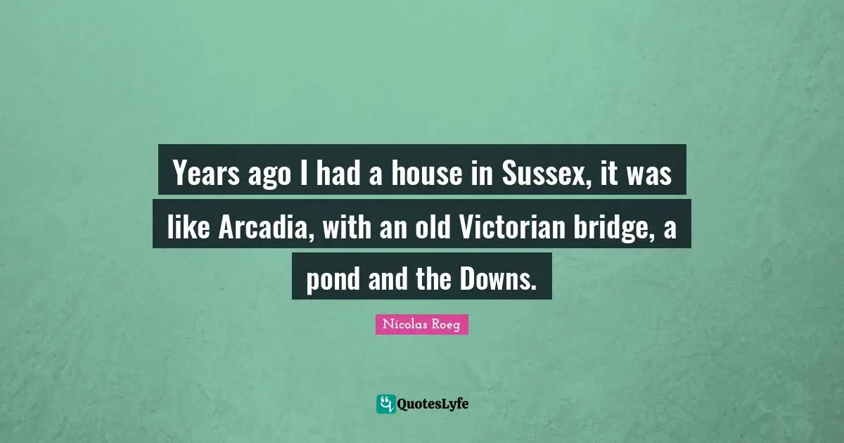 Years ago I had a house in Sussex, it was like Arcadia, with an old Victorian bridge, a pond and the Downs.
