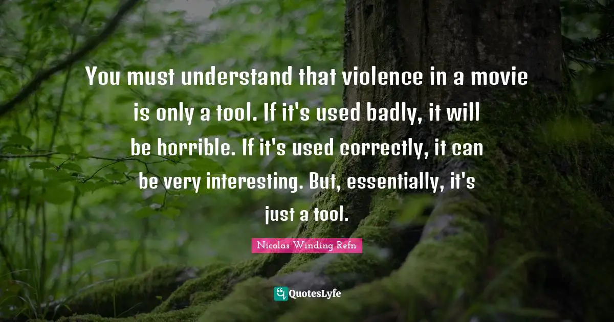 You must understand that violence in a movie is only a tool. If it's used badly, it will be horrible. If it's used correctly, it can be very interesting. But, essentially, it's just a tool.