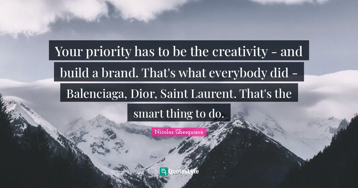 Your priority has to be the creativity - and build a brand. That's what everybody did - Balenciaga, Dior, Saint Laurent. That's the smart thing to do.