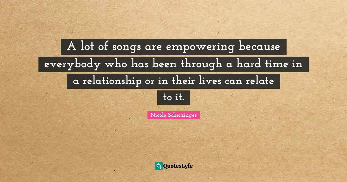 A lot of songs are empowering because everybody who has been through a hard time in a relationship or in their lives can relate to it.