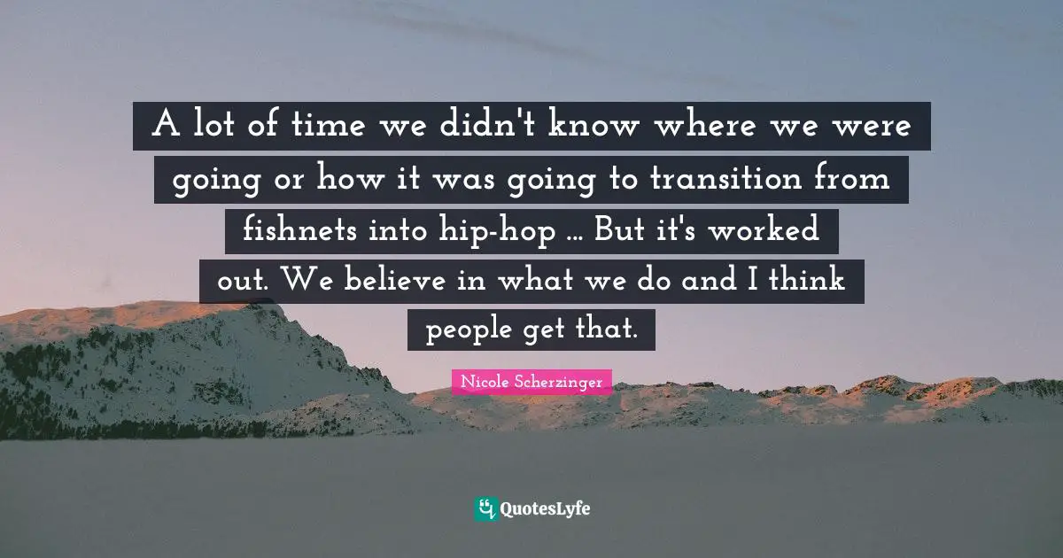 A lot of time we didn't know where we were going or how it was going to transition from fishnets into hip-hop ... But it's worked out. We believe in what we do and I think people get that.