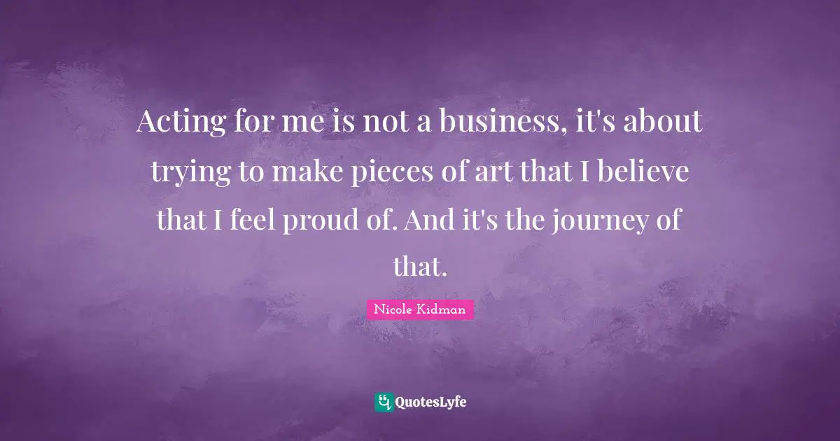 Acting for me is not a business, it's about trying to make pieces of art that I believe that I feel proud of. And it's the journey of that.