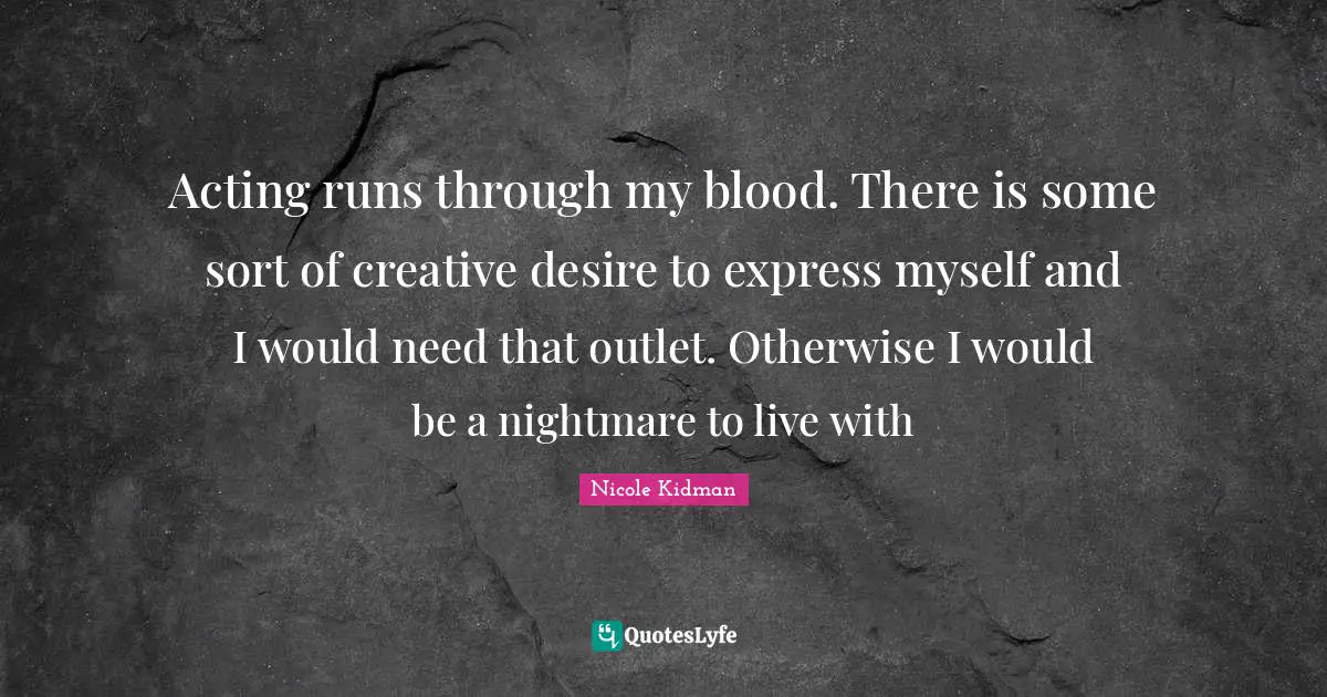 Acting runs through my blood. There is some sort of creative desire to express myself and I would need that outlet. Otherwise I would be a nightmare to live with