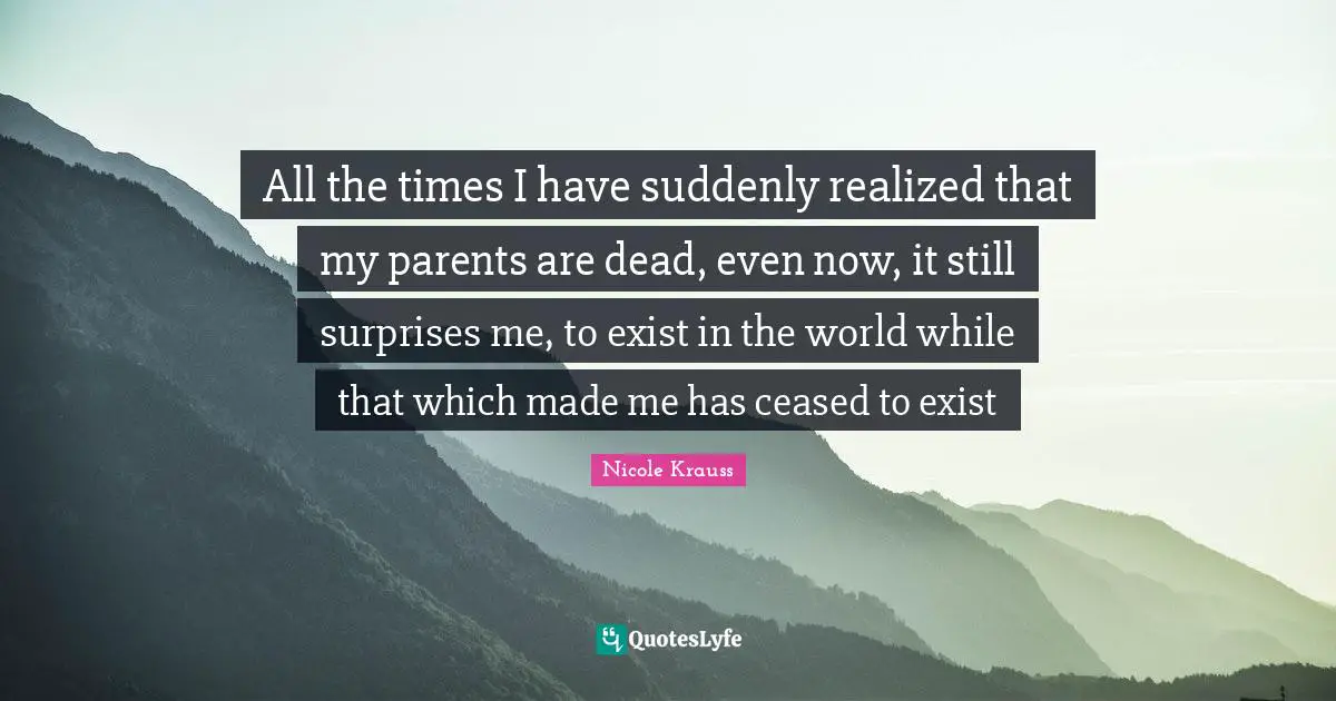 All the times I have suddenly realized that my parents are dead, even now, it still surprises me, to exist in the world while that which made me has ceased to exist