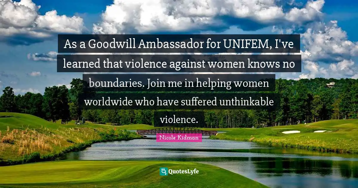 Ambassadors Quotes: "As a Goodwill Ambassador for UNIFEM, I've learned that violence against women knows no boundaries. Join me in helping women worldwide who have suffered unthinkable violence."