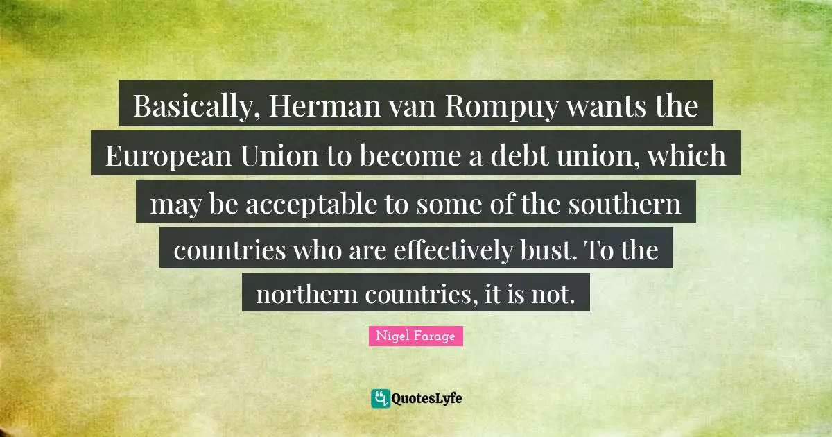 European Union Quotes: "Basically, Herman van Rompuy wants the European Union to become a debt union, which may be acceptable to some of the southern countries who are effectively bust. To the northern countries, it is not."