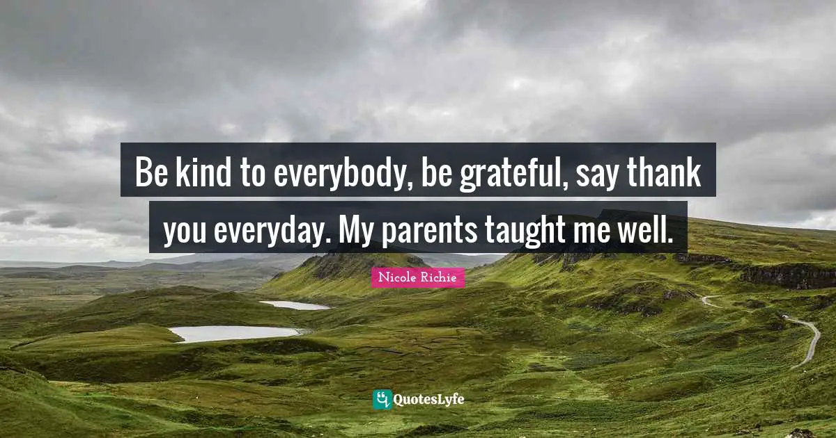 Be kind to everybody, be grateful, say thank you everyday. My parents taught me well.