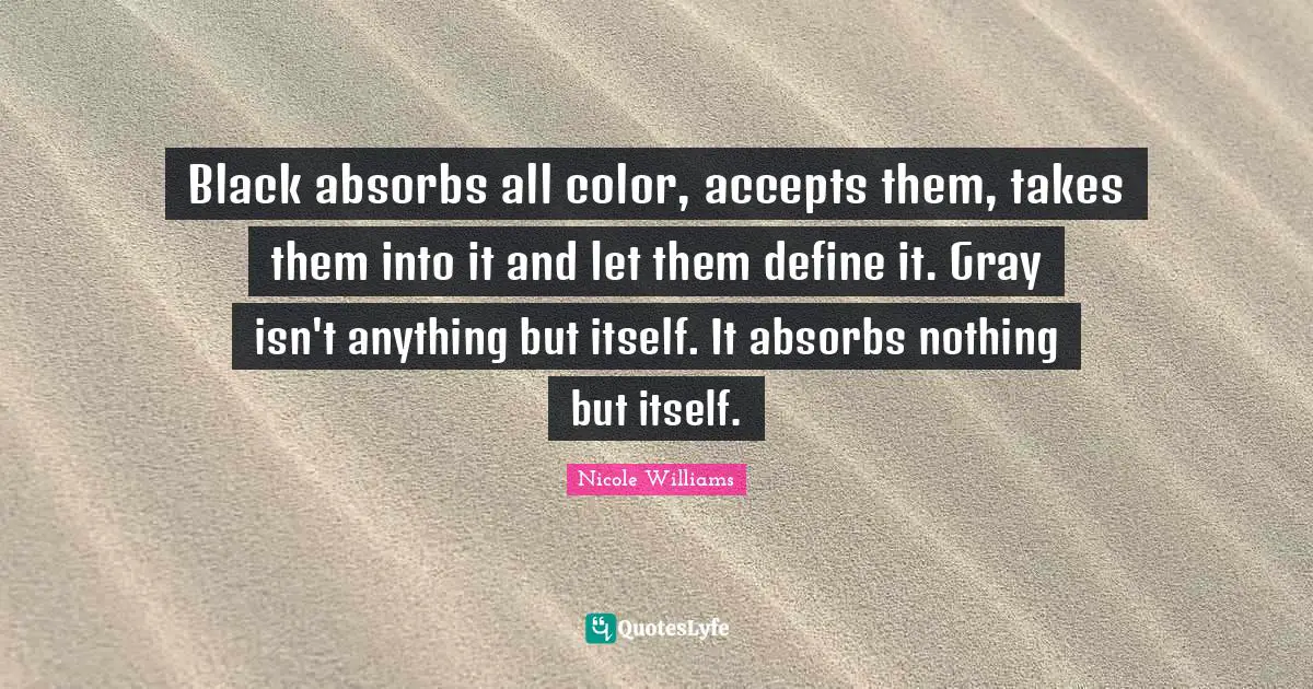 Black absorbs all color, accepts them, takes them into it and let them define it. Gray isn't anything but itself. It absorbs nothing but itself.