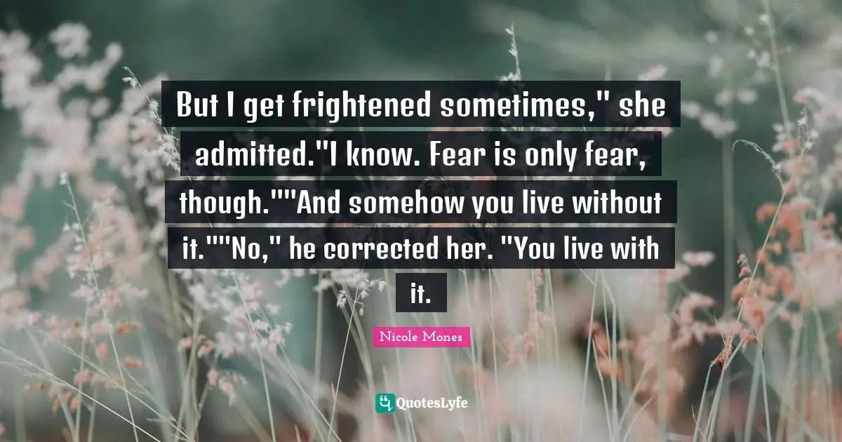 But I get frightened sometimes," she admitted."I know. Fear is only fear, though.""And somehow you live without it.""No," he corrected her. "You live with it.