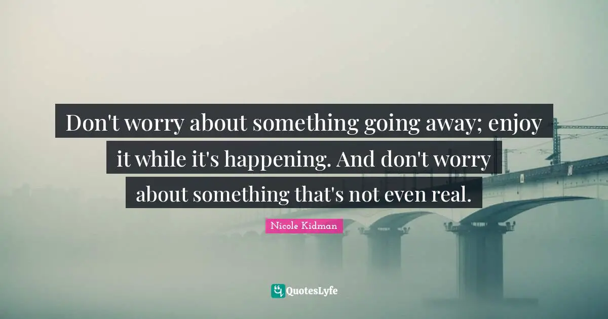 Don't worry about something going away; enjoy it while it's happening. And don't worry about something that's not even real.