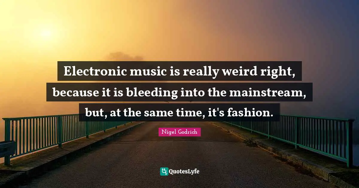 Electronic music is really weird right, because it is bleeding into the mainstream, but, at the same time, it's fashion.