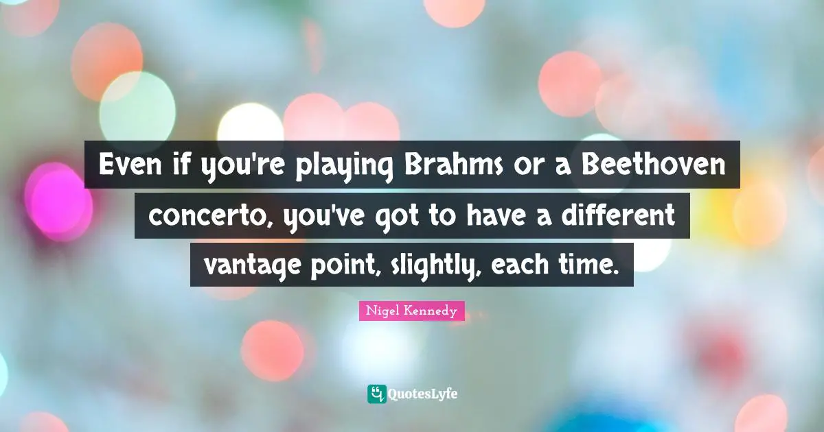 Even if you're playing Brahms or a Beethoven concerto, you've got to have a different vantage point, slightly, each time.