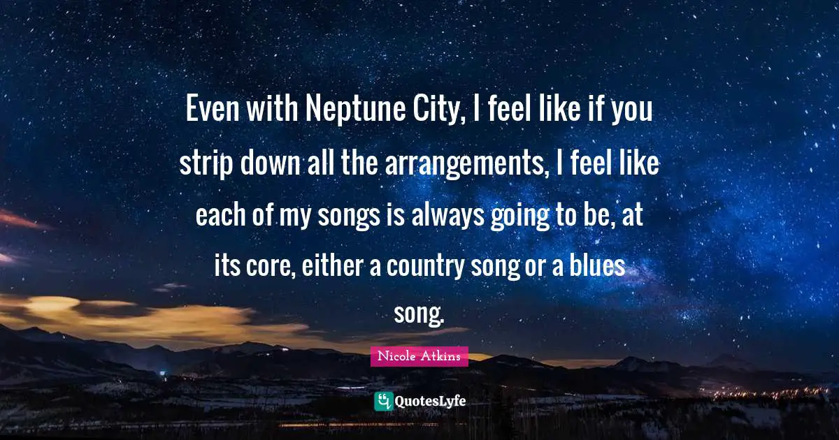 Even with Neptune City, I feel like if you strip down all the arrangements, I feel like each of my songs is always going to be, at its core, either a country song or a blues song.