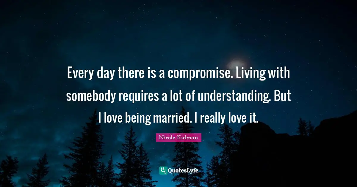 Every day there is a compromise. Living with somebody requires a lot of understanding. But I love being married. I really love it.