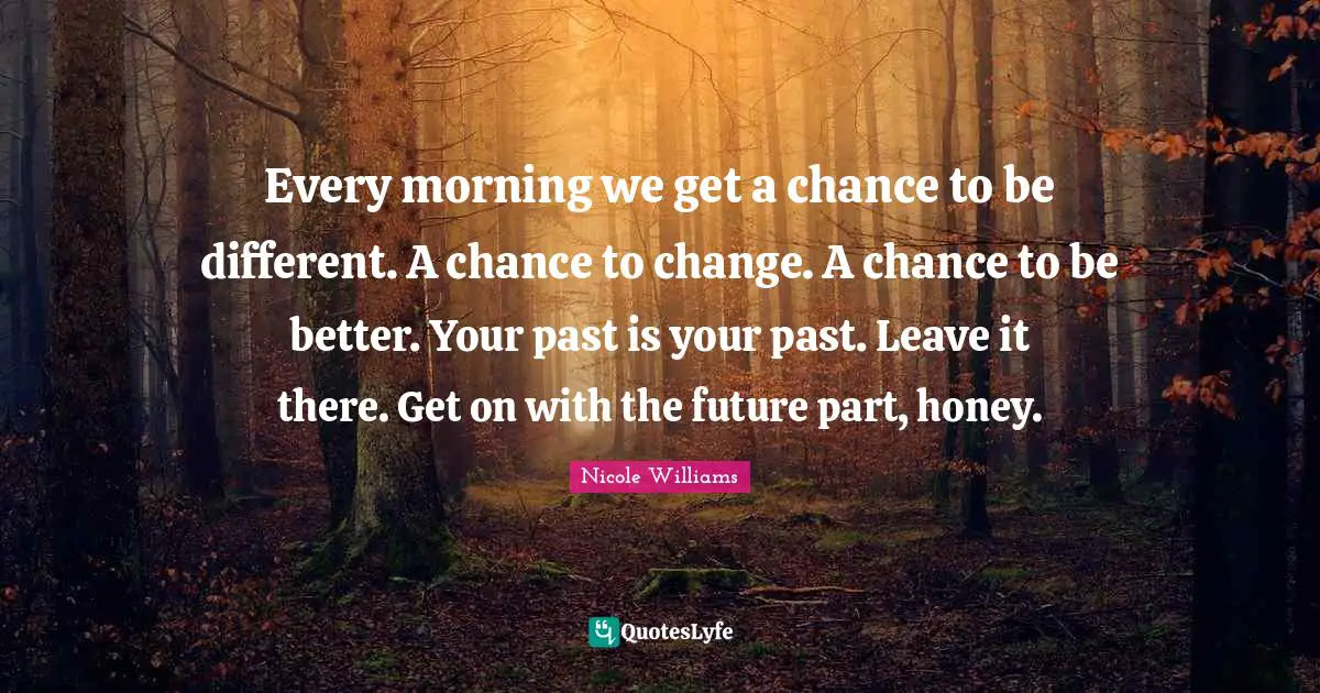 Every morning we get a chance to be different. A chance to change. A chance to be better. Your past is your past. Leave it there. Get on with the future part, honey.