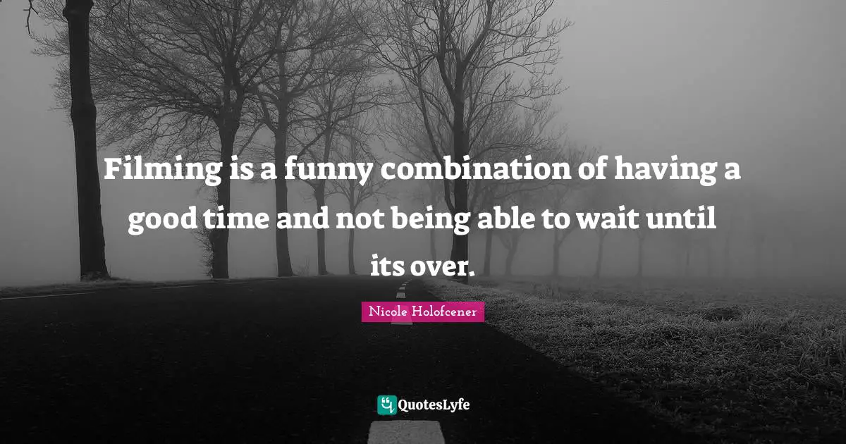Filming is a funny combination of having a good time and not being able to wait until its over.